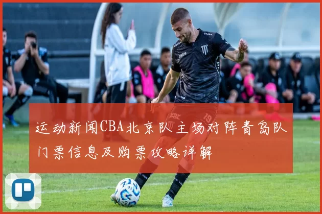 运动新闻CBA北京队主场对阵青岛队门票信息及购票攻略详解
