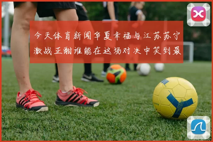 今天体育新闻华夏幸福与江苏苏宁激战正酣谁能在这场对决中笑到最后