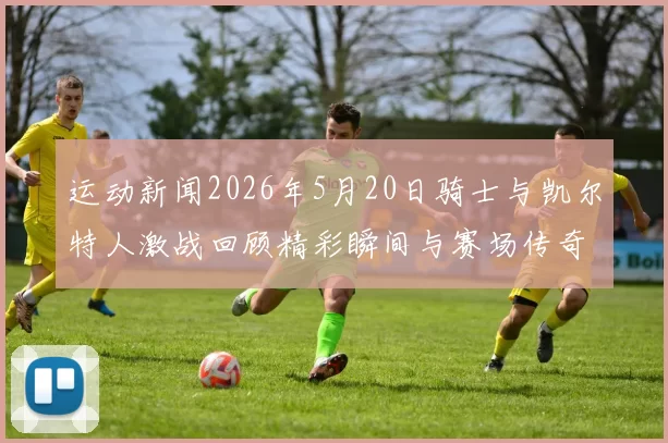 运动新闻2026年5月20日骑士与凯尔特人激战回顾精彩瞬间与赛场传奇