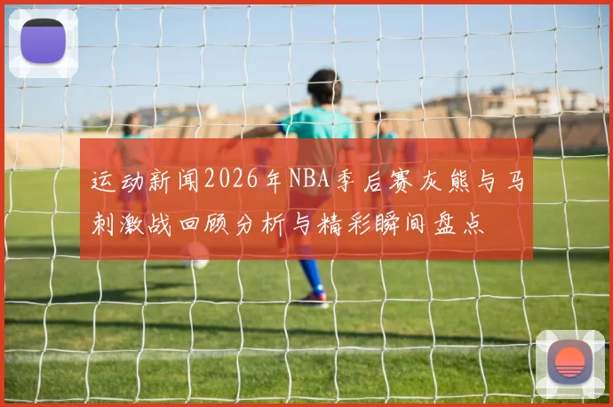 运动新闻2026年NBA季后赛灰熊与马刺激战回顾分析与精彩瞬间盘点