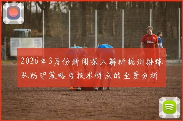 2026年3月份新闻深入解析杭州排球队防守策略与技术特点的全景分析